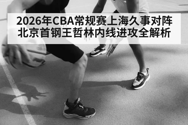 2026年CBA常规赛上海久事对阵北京首钢王哲林内线进攻全解析